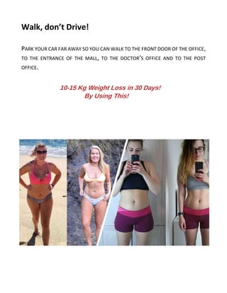 Walk, don’t Drive!
PARK YOUR CAR FAR AWAY SO YOU CAN WALK TO THE FRONT DOOR OF THE OFFICE,
TO THE ENTRANCE OF THE MALL, TO THE DOCTOR’S OFFICE AND TO THE POST
OFFICE.
10-15 Kg Weight Loss in 30 Days!
By Using This!
 