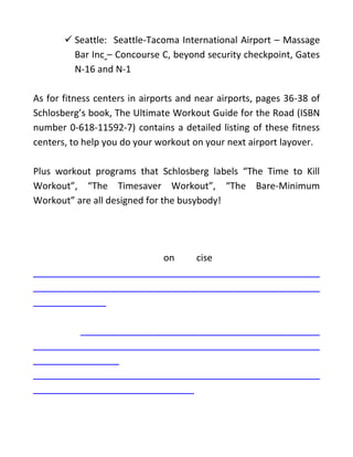 ✓ Seattle: Seattle-Tacoma International Airport – Massage
Bar Inc – Concourse C, beyond security checkpoint, Gates
N-16 and N-1
As for fitness centers in airports and near airports, pages 36-38 of
Schlosberg’s book, The Ultimate Workout Guide for the Road (ISBN
number 0-618-11592-7) contains a detailed listing of these fitness
centers, to help you do your workout on your next airport layover.
Plus workout programs that Schlosberg labels “The Time to Kill
Workout”, “The Timesaver Workout”, “The Bare-Minimum
Workout” are all designed for the busybody!
on cise
 