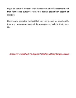 might be better if we start with the concept of self-assessment and
then familiarize ourselves with the disease-prevention aspect of
exercise.
Once you’ve accepted the fact that exercise is good for your health,
then you can consider some of the ways you can include it into your
life.
Discover A Method To Support Healthy Blood Sugar Levels
 