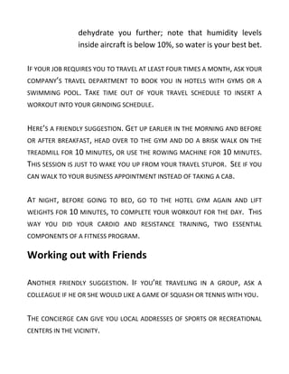 dehydrate you further; note that humidity levels
inside aircraft is below 10%, so water is your best bet.
IF YOUR JOB REQUIRES YOU TO TRAVEL AT LEAST FOUR TIMES A MONTH, ASK YOUR
COMPANY’S TRAVEL DEPARTMENT TO BOOK YOU IN HOTELS WITH GYMS OR A
SWIMMING POOL. TAKE TIME OUT OF YOUR TRAVEL SCHEDULE TO INSERT A
WORKOUT INTO YOUR GRINDING SCHEDULE.
HERE’S A FRIENDLY SUGGESTION. GET UP EARLIER IN THE MORNING AND BEFORE
OR AFTER BREAKFAST, HEAD OVER TO THE GYM AND DO A BRISK WALK ON THE
TREADMILL FOR 10 MINUTES, OR USE THE ROWING MACHINE FOR 10 MINUTES.
THIS SESSION IS JUST TO WAKE YOU UP FROM YOUR TRAVEL STUPOR. SEE IF YOU
CAN WALK TO YOUR BUSINESS APPOINTMENT INSTEAD OF TAKING A CAB.
AT NIGHT, BEFORE GOING TO BED, GO TO THE HOTEL GYM AGAIN AND LIFT
WEIGHTS FOR 10 MINUTES, TO COMPLETE YOUR WORKOUT FOR THE DAY. THIS
WAY YOU DID YOUR CARDIO AND RESISTANCE TRAINING, TWO ESSENTIAL
COMPONENTS OF A FITNESS PROGRAM.
Working out with Friends
ANOTHER FRIENDLY SUGGESTION. IF YOU’RE TRAVELING IN A GROUP, ASK A
COLLEAGUE IF HE OR SHE WOULD LIKE A GAME OF SQUASH OR TENNIS WITH YOU.
THE CONCIERGE CAN GIVE YOU LOCAL ADDRESSES OF SPORTS OR RECREATIONAL
CENTERS IN THE VICINITY.
 