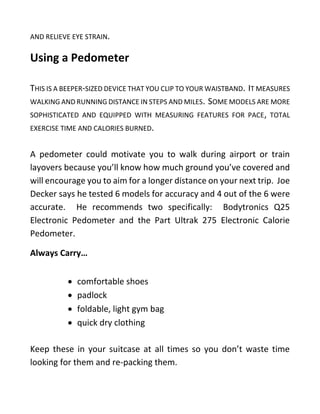 AND RELIEVE EYE STRAIN.
Using a Pedometer
THIS IS A BEEPER-SIZED DEVICE THAT YOU CLIP TO YOUR WAISTBAND. IT MEASURES
WALKING AND RUNNING DISTANCE IN STEPS AND MILES. SOME MODELS ARE MORE
SOPHISTICATED AND EQUIPPED WITH MEASURING FEATURES FOR PACE, TOTAL
EXERCISE TIME AND CALORIES BURNED.
A pedometer could motivate you to walk during airport or train
layovers because you’ll know how much ground you’ve covered and
will encourage you to aim for a longer distance on your next trip. Joe
Decker says he tested 6 models for accuracy and 4 out of the 6 were
accurate. He recommends two specifically: Bodytronics Q25
Electronic Pedometer and the Part Ultrak 275 Electronic Calorie
Pedometer.
Always Carry…
• comfortable shoes
• padlock
• foldable, light gym bag
• quick dry clothing
Keep these in your suitcase at all times so you don’t waste time
looking for them and re-packing them.
 