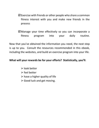 Exercise with friends or other people who share a common
fitness interest with you and make new friends in the
process
Manage your time effectively so you can incorporate a
fitness program into your daily routine.
Now that you’ve obtained the information you need, the next step
is up to you. Consult the resources recommended in this ebook,
including the websites, and build an exercise program into your life.
What will your rewards be for your efforts? Statistically, you’ll:
➢ look better
➢ feel better
➢ have a higher quality of life
➢ Good luck and get moving.
 