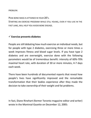 PROBLEM.
PEAK BONE MASS IS ATTAINED IN YOUR 20’S.
STARTING AN EXERCISE PROGRAM WHILE STILL YOUNG, EVEN IF YOU LIVE IN THE
FAST LANE, WILL HELP YOU AVOID BONE DISEASE.
 Exercise prevents diabetes
People are still debating how much exercise an individual needs, but
for people with type 2 diabetes, exercising three or more times a
week improves fitness and blood sugar levels. If you have type 2
diabetes and are overweight, exercise done with the following
parameters would be of tremendous benefit: intensity of 60%-70%
maximal heart rate, with duration of 30 or more minutes, 4-7 days
each week.
There have been hundreds of documented reports that reveal how
people’s lives have significantly improved and the remarkable
transformation that their bodies experience after they made the
decision to take ownership of their weight and fat problems.
In fact, Diane Rinehart (former Toronto magazine editor and writer)
wrote in the Montreal Gazette on December 12, 2005:
 