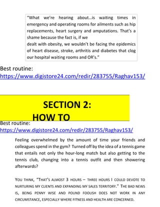Best routine:
https://www.digistore24.com/redir/283755/Raghav153/
Best routine:
https://www.digistore24.com/redir/283755/Raghav153/
Feeling overwhelmed by the amount of time your friends and
colleagues spend in the gym? Turned off by the idea of a tennis game
that entails not only the hour-long match but also getting to the
tennis club, changing into a tennis outfit and then showering
afterwards?
YOU THINK, “THAT’S ALMOST 3 HOURS – THREE HOURS I COULD DEVOTE TO
NURTURING MY CLIENTS AND EXPANDING MY SALES TERRITORY.” THE BAD NEWS
IS, BEING PENNY WISE AND POUND FOOLISH DOES NOT WORK IN ANY
CIRCUMSTANCE, ESPECIALLY WHERE FITNESS AND HEALTH ARE CONCERNED.
“What we’re hearing about…is waiting times in
emergency and operating rooms for ailments such as hip
replacements, heart surgery and amputations. That’s a
shame because the fact is, if we
dealt with obesity, we wouldn’t be facing the epidemics
of heart disease, stroke, arthritis and diabetes that clog
our hospital waiting rooms and OR’s.”
SECTION 2:
HOW TO
INCLUDE
EXERCISE
 