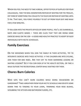 WHEN YOU FEEL THE NEED TO TAKE A BREAK, OFFER TO PICK UP SUPPLIES FOR YOUR
COLLEAGUES, TAKE THE MAIL DOWNSTAIRS INSTEAD OF WAITING FOR THE TROLLEY,
OR THINK OF SOMETHING YOU COULD PUT IN YOUR CAR INSTEAD OF WAITING UNTIL
5 PM. THAT WAY, YOU FORCE YOURSELF TO GET UP FROM YOUR SEAT AND WALK
FOR A FEW MINUTES.
IF YOU LOOK INTO THE PRIVATE OFFICES OF SOME PEOPLE, YOU’LL SEE DUMB BELLS,
MATS AND ELASTIC BANDS – THESE ARE CLUES THAT THEY ARE DOING SOME
EXERCISE WHILE ON THE JOB – A GOOD AND HEALTHY PRACTICE TO ADOPT BY BUSY
INDIVIDUALS WITH HECTIC SCHEDULES.
Family Exercises
ON THE WEEKENDS WHEN YOU JOIN THE FAMILY IN THEIR ACTIVITIES, TRY TO
INTEGRATE EXERCISE INTO THESE ACTIVITIES: IF THE CHILDREN ARE INTO CYCLING,
JOIN THEM FOR BIKE RIDES. ARE THEY OFF TO THEIR SWIMMING LESSONS OR
SKATING LESSONS? SEE IF YOU CAN SIGN UP IN THE ADULTS SECTION, OR TAKE A
WALK OUTSIDE THE RECREATIONAL CENTER WHILE WAITING FOR THEM.
Chores Burn Calories
WHO SAYS YOU CAN’T BURN CALORIES WHILE DOING HOUSEWORK OR
GARDENING? TAKE A BREATHER FROM YOUR HECTIC SCHEDULE AND DEVOTE SOME
DOWN TIME TO TENDING TO YOUR LAWN, TRIMMING YOUR ROSE BUSHES,
SCRUBBING THE KITCHEN AND BATHROOM FLOORS, ETC.
 