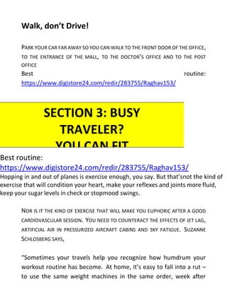 Walk, don’t Drive!
PARK YOUR CAR FAR AWAY SO YOU CAN WALK TO THE FRONT DOOR OF THE OFFICE,
TO THE ENTRANCE OF THE MALL, TO THE DOCTOR’S OFFICE AND TO THE POST
OFFICE
Best routine:
https://www.digistore24.com/redir/283755/Raghav153/
Best routine:
https://www.digistore24.com/redir/283755/Raghav153/
Hopping in and out of planes is exercise enough, you say. But that’snot the kind of
exercise that will condition your heart, make your reflexes and joints more fluid,
keep your sugar levels in check or stopmood swings.
NOR IS IT THE KIND OF EXERCISE THAT WILL MAKE YOU EUPHORIC AFTER A GOOD
CARDIOVASCULAR SESSION. YOU NEED TO COUNTERACT THE EFFECTS OF JET LAG,
ARTIFICIAL AIR IN PRESSURIZED AIRCRAFT CABINS AND SKY FATIGUE. SUZANNE
SCHLOSBERG SAYS,
“Sometimes your travels help you recognize how humdrum your
workout routine has become. At home, it’s easy to fall into a rut –
to use the same weight machines in the same order, week after
SECTION 3: BUSY
TRAVELER?
YOU CAN FIT
EXERCISEINTO
YOUR TRIPS
 