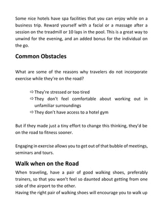 Some nice hotels have spa facilities that you can enjoy while on a
business trip. Reward yourself with a facial or a massage after a
session on the treadmill or 10 laps in the pool. This is a great way to
unwind for the evening, and an added bonus for the individual on
the go.
Common Obstacles
What are some of the reasons why travelers do not incorporate
exercise while they’re on the road?
They’re stressed or too tired
They don’t feel comfortable about working out in
unfamiliar surroundings
They don’t have access to a hotel gym
But if they made just a tiny effort to change this thinking, they’d be
on the road to fitness sooner.
Engaging in exercise allows you to get out of that bubble of meetings,
seminars and tours.
Walk when on the Road
When traveling, have a pair of good walking shoes, preferably
trainers, so that you won’t feel so daunted about getting from one
side of the airport to the other.
Having the right pair of walking shoes will encourage you to walk up
 