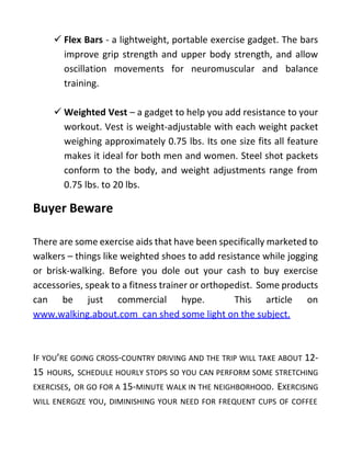  Flex Bars - a lightweight, portable exercise gadget. The bars
improve grip strength and upper body strength, and allow
oscillation movements for neuromuscular and balance
training.
 Weighted Vest – a gadget to help you add resistance to your
workout. Vest is weight-adjustable with each weight packet
weighing approximately 0.75 lbs. Its one size fits all feature
makes it ideal for both men and women. Steel shot packets
conform to the body, and weight adjustments range from
0.75 lbs. to 20 lbs.
Buyer Beware
There are some exercise aids that have been specifically marketed to
walkers – things like weighted shoes to add resistance while jogging
or brisk-walking. Before you dole out your cash to buy exercise
accessories, speak to a fitness trainer or orthopedist. Some products
can be just commercial hype. This article on
www.walking.about.com can shed some light on the subject.
IF YOU’RE GOING CROSS-COUNTRY DRIVING AND THE TRIP WILL TAKE ABOUT 12-
15 HOURS, SCHEDULE HOURLY STOPS SO YOU CAN PERFORM SOME STRETCHING
EXERCISES, OR GO FOR A 15-MINUTE WALK IN THE NEIGHBORHOOD. EXERCISING
WILL ENERGIZE YOU, DIMINISHING YOUR NEED FOR FREQUENT CUPS OF COFFEE
 