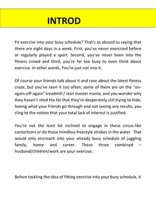 Fit exercise into your busy schedule? That’s as absurd as saying that
there are eight days in a week. First, you’ve never exercised before
or regularly played a sport. Second, you’ve never been into the
fitness crowd and third, you’re far too busy to even think about
exercise. In other words, You're just not into it.
Of course your friends talk about it and rave about the latest fitness
craze, but you’ve seen it too often, some of them are on the “on-
again-off-again” treadmill / stair master mania, and you wonder why
they haven’t shed the fat that they’re desperately still trying to hide.
Seeing what your friends go through and not seeing any results, you
cling to the notion that your total lack of interest is justified.
You’re not the least bit inclined to engage in these circus-like
contortions or do those mindless freestyle strokes in the water. That
would only encroach into your already busy schedule of juggling
family, home and career. These three combined –
husband/children/work are your exercise.
Before tackling the idea of fitting exercise into your busy schedule, it
INTROD
UCTION
 