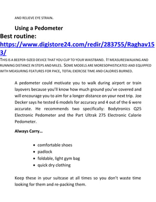 AND RELIEVE EYE STRAIN.
Using a Pedometer
Best routine:
https://www.digistore24.com/redir/283755/Raghav15
3/
THIS IS A BEEPER-SIZED DEVICE THAT YOU CLIP TO YOUR WAISTBAND. IT MEASURESWALKING AND
RUNNING DISTANCE IN STEPS AND MILES. SOME MODELS ARE MORESOPHISTICATED AND EQUIPPED
WITH MEASURING FEATURES FOR PACE, TOTAL EXERCISE TIME AND CALORIES BURNED.
A pedometer could motivate you to walk during airport or train
layovers because you’ll know how much ground you’ve covered and
will encourage you to aim for a longer distance on your next trip. Joe
Decker says he tested 6 models for accuracy and 4 out of the 6 were
accurate. He recommends two specifically: Bodytronics Q25
Electronic Pedometer and the Part Ultrak 275 Electronic Calorie
Pedometer.
Always Carry…
 comfortable shoes
 padlock
 foldable, light gym bag
 quick dry clothing
Keep these in your suitcase at all times so you don’t waste time
looking for them and re-packing them.
 