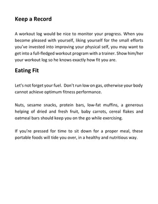 Keep a Record
A workout log would be nice to monitor your progress. When you
become pleased with yourself, liking yourself for the small efforts
you’ve invested into improving your physical self, you may want to
get into a full-fledged workout program with a trainer. Show him/her
your workout log so he knows exactly how fit you are.
Eating Fit
Let’s not forget your fuel. Don’t run low on gas, otherwise your body
cannot achieve optimum fitness performance.
Nuts, sesame snacks, protein bars, low-fat muffins, a generous
helping of dried and fresh fruit, baby carrots, cereal flakes and
oatmeal bars should keep you on the go while exercising.
If you’re pressed for time to sit down for a proper meal, these
portable foods will tide you over, in a healthy and nutritious way.
 