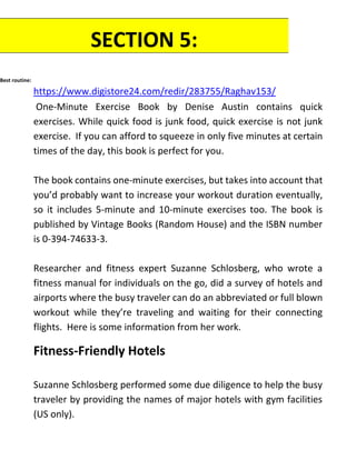 Best routine:
https://www.digistore24.com/redir/283755/Raghav153/
One-Minute Exercise Book by Denise Austin contains quick
exercises. While quick food is junk food, quick exercise is not junk
exercise. If you can afford to squeeze in only five minutes at certain
times of the day, this book is perfect for you.
The book contains one-minute exercises, but takes into account that
you’d probably want to increase your workout duration eventually,
so it includes 5-minute and 10-minute exercises too. The book is
published by Vintage Books (Random House) and the ISBN number
is 0-394-74633-3.
Researcher and fitness expert Suzanne Schlosberg, who wrote a
fitness manual for individuals on the go, did a survey of hotels and
airports where the busy traveler can do an abbreviated or full blown
workout while they’re traveling and waiting for their connecting
flights. Here is some information from her work.
Fitness-Friendly Hotels
Suzanne Schlosberg performed some due diligence to help the busy
traveler by providing the names of major hotels with gym facilities
(US only).
SECTION 5:
RESOURCES
 