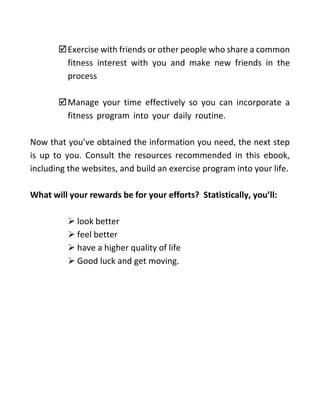 Exercise with friends or other people who share a common
fitness interest with you and make new friends in the
process
Manage your time effectively so you can incorporate a
fitness program into your daily routine.
Now that you’ve obtained the information you need, the next step
is up to you. Consult the resources recommended in this ebook,
including the websites, and build an exercise program into your life.
What will your rewards be for your efforts? Statistically, you’ll:
 look better
 feel better
 have a higher quality of life
 Good luck and get moving.
 