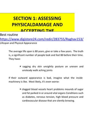 Best routine
https://www.digistore24.com/redir/283755/Raghav153/
Lifespan and Physical Appearance
The average life span is 80 years, give or take a few years. The truth
is, a significant number of people look and feel 80 before their time.
They have:
 sagging dry skin unsightly posture an uneven and
unsteady walk aching joints
If their outward appearance is bad, imagine what the inside
machinery is like. Most likely, it’s even worse:
 clogged blood vessels heart problems mounds of sugar
and fat parked in or around vital organs Conditions such
as diabetes, nervous tension, high blood pressure and
cardiovascular disease that are silently brewing.
SECTION 1: ASSESSING
PHYSICALDAMAGE AND
ACCEPTING THE
IMPORTANCE OF
EXERCISE
 