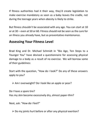 If fitness authorities had it their way, they’d create legislation to
make exercise mandatory as soon as a baby leaves the cradle, not
during the teenage years when obesity is likely to strike.
But fitness shouldn’t be associated with any age. You can start at 10
or at 30 – even at 50 or 60. Fitness should not be seen as the cure for
an illness you already have, but as preventative maintenance.
Assessing Your Fitness Level
Brad King and Dr. Michael Schmidt in “Bio Age, Ten Steps to a
Younger You” have devised a questionnaire for assessing physical
damage to a body as a result of no exercise. We will borrow some
of their guidelines:
Start with the question, “How do I look?” Do any of these answers
apply to you?
 Am I overweight? Do I look like an apple or pear?
Do I have a spare tire?
Has my skin become excessively dry, almost paper-thin?
Next, ask: “How do I feel?”
 Do my joints hurt before or after any physical exertion?
 