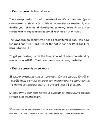  Exercise prevents heart disease
The average ratio of total cholesterol to HDL cholesterol (good
cholesterol) is about 4.5. If this ratio doubles or reaches 7, you
double your chances of developing coronary heart disease. You
reduce that risk by as much as 50% if your ratio is 3 or lower.
The lowdown on cholesterol: not all cholesterol is bad. You have
the good one (HDL-1 and HDL-2), the not so bad one (VLDL) and the
harmful one (LDL).
To get your ratios, divide the total amount of your cholesterol by
your amount of HDL. The lower the ratio you have, the better.
 Exercise prevents osteoporosis
28 MILLION AMERICANS HAVE OSTEOPOROSIS. 80% ARE WOMEN. ONLY ¼ OF
THIS 80% KNOW THEY HAVE THE CONDITION AND ONLY HALF ARE BEING TREATED.
THE ANNUAL OSTEOPOROSIS BILL TO THE UNITED STATES IS $14 BILLION.
STUDIES HAVE SHOWN THAT SUFFICIENT AMOUNTS OF CALCIUM AND REGULAR
EXERCISE BUILD STRONG BONES.
WHILE GENETICS PLAY A MAJOR ROLE IN DEVELOPING THE RISKS OF OSTEOPOROSIS,
INDIVIDUALS CAN CONTROL SOME FACTORS THAT WILL HELP PREVENT THE
 