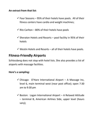 An extract from that list:
✓ Four Seasons – 95% of their hotels have pools. All of their
fitness centers have cardio and weight machines;
✓ Ritz Carlton – 80% of their hotels have pools
✓ Sheraton Hotels and Resorts – pool facility in 95% of their
hotels
✓ Westin Hotels and Resorts – all of their hotels have pools.
Fitness-Friendly Airports
Schlossberg does not stop with hotel lists. She also provides a list of
airports with massage facilities.
Here’s a sampling:
✓ Chicago: O’Hare International Airport – A Massage Inc,
level 6, main terminal west (near post office); open 7:30
am to 9:30 pm
✓ Boston: Logan International Airport – A Relaxed Attitude
– terminal B, American Airlines Side, upper level (hours
vary);
 