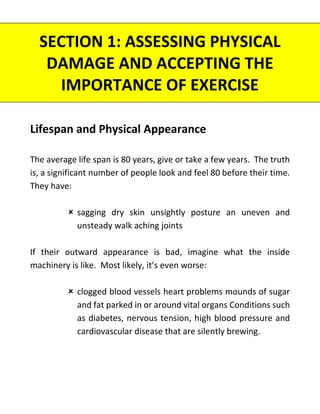 SECTION 1: ASSESSING PHYSICAL
DAMAGE AND ACCEPTING THE
IMPORTANCE OF EXERCISE
Lifespan and Physical Appearance
The average life span is 80 years, give or take a few years. The truth
is, a significant number of people look and feel 80 before their time.
They have:
 sagging dry skin unsightly posture an uneven and
unsteady walk aching joints
If their outward appearance is bad, imagine what the inside
machinery is like. Most likely, it’s even worse:
 clogged blood vessels heart problems mounds of sugar
and fat parked in or around vital organs Conditions such
as diabetes, nervous tension, high blood pressure and
cardiovascular disease that are silently brewing.
 