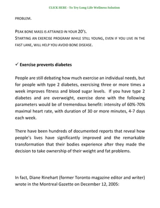 PROBLEM.
PEAK BONE MASS IS ATTAINED IN YOUR 20’S.
STARTING AN EXERCISE PROGRAM WHILE STILL YOUNG, EVEN IF YOU LIVE IN THE
FAST LANE, WILL HELP YOU AVOID BONE DISEASE.
✓ Exercise prevents diabetes
People are still debating how much exercise an individual needs, but
for people with type 2 diabetes, exercising three or more times a
week improves fitness and blood sugar levels. If you have type 2
diabetes and are overweight, exercise done with the following
parameters would be of tremendous benefit: intensity of 60%-70%
maximal heart rate, with duration of 30 or more minutes, 4-7 days
each week.
There have been hundreds of documented reports that reveal how
people’s lives have significantly improved and the remarkable
transformation that their bodies experience after they made the
decision to take ownership of their weight and fat problems.
In fact, Diane Rinehart (former Toronto magazine editor and writer)
wrote in the Montreal Gazette on December 12, 2005:
CLICK HERE - To Try Long Life Wellness Solution
 