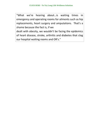 “What we’re hearing about…is waiting times in
emergency and operating rooms for ailments such as hip
replacements, heart surgery and amputations. That’s a
shame because the fact is, if we
dealt with obesity, we wouldn’t be facing the epidemics
of heart disease, stroke, arthritis and diabetes that clog
our hospital waiting rooms and OR’s.”
CLICK HERE - To Try Long Life Wellness Solution
 