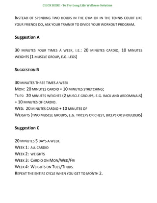 INSTEAD OF SPENDING TWO HOURS IN THE GYM OR IN THE TENNIS COURT LIKE
YOUR FRIENDS DO, ASK YOUR TRAINER TO DIVIDE YOUR WORKOUT PROGRAM.
Suggestion A
30 MINUTES FOUR TIMES A WEEK, I.E.: 20 MINUTES CARDIO, 10 MINUTES
WEIGHTS (1 MUSCLE GROUP, E.G. LEGS)
SUGGESTION B
30 MINUTES THREE TIMES A WEEK
MON: 20 MINUTES CARDIO + 10 MINUTES STRETCHING;
TUES: 20 MINUTES WEIGHTS (2 MUSCLE GROUPS, E.G. BACK AND ABDOMINALS)
+ 10 MINUTES OF CARDIO.
WED: 20 MINUTES CARDIO + 10 MINUTES OF
WEIGHTS (TWO MUSCLE GROUPS, E.G. TRICEPS OR CHEST, BICEPS OR SHOULDERS)
Suggestion C
20 MINUTES 5 DAYS A WEEK.
WEEK 1: ALL CARDIO
WEEK 2: WEIGHTS
WEEK 3: CARDIO ON MON/WED/FRI
WEEK 4: WEIGHTS ON TUES/THURS
REPEAT THE ENTIRE CYCLE WHEN YOU GET TO MONTH 2.
CLICK HERE - To Try Long Life Wellness Solution
 