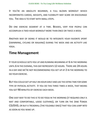 IF YOU’RE AN ABSOLUTE BEGINNER, A FULL BLOWN WORKOUT WHICH
INCORPORATES CARDIO, WEIGHTS, AND FLEXIBILITY MAY SCARE OR DISCOURAGE
YOU. THE IDEA IS TO START WITH SMALL STEPS.
DO ONE EXERCISE SEGMENT AT A TIME. BESIDES, VERY FEW PEOPLE CAN
ACCOMPLISH A TWO-HOUR WORKOUT MORE THAN ONCE OR TWICE A WEEK.
ANOTHER WAY OF DOING IT WOULD BE TO INTEGRATE YOUR FAVORITE SPORT
(SWIMMING, CYCLING OR WALKING) DURING THE WEEK AND AN ACTIVITY LIKE
YOGA.
Time Management
IF YOUR SCHEDULE GETS YOU UP AND RUNNING BEGINNING AT 6 IN THE MORNING
UNTIL 6 IN THE EVENING, THIS DAY REPRESENTS 12 HOURS. THERE ARE 24 HOURS
IN A DAY AND WE’RE NOT RECOMMENDING YOU GET UP AT 2 IN THE MORNING TO
DO YOUR EXERCISE.
BUT YOU COULD GET UP HALF AN HOUR EARLY AND USE THE EXTRA TIME FOR SOME
TYPE OF PHYSICAL ACTIVITY. IF YOU DO THIS THREE TIMES A WEEK, THAT MEANS
YOU GET 90 MINUTES OF EXERCISE EACH WEEK.
ONE EASY WAY TO DO THIS IS TO DO YOGA IN THE MORNING (IT REQUIRES ONLY A
MAT AND COMFORTABLE, LOOSE CLOTHING), OR TURN ON THE JANE FONDA
CD/DVD, OR BUY A TREADMILL (THE FOLDABLE ONES) THAT YOU CAN JUMP INTO
AS SOON AS YOU WAKE UP.
CLICK HERE - To Try Long Life Wellness Solution
 