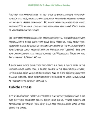 ANOTHER TIME MANAGEMENT TIP: NOT ONLY DO BUSY MANAGERS HAVE BACK-
TO-BACK MEETINGS, THEY ALSO HAVE LUNCHEON AND DINNER MEETINGS TO MEET
WITH CLIENTS. ASSESS EACH CLIENT. DO ALL OF THEM REALLY NEED TO BE WINED
AND DINED? IS AN HOUR LONG MEETING ABSOLUTELY NECESSARY? CAN’T A DEAL
BE NEGOTIATED ON THE PHONE?
SEE HOW MANY MEETINGS YOU CAN CANCEL OR SHORTEN. THEN FIT YOUR FITNESS
PROGRAM INTO THOSE SLOTS THAT HAVE BEEN FREED UP. HOW ABOUT THIS:
INSTEAD OF GOING TO LUNCH WITH CLIENTS EVERY DAY OF THE WEEK, WHY DON’T
YOU SCHEDULE LUNCH MEETINGS FOR SAY MONDAY AND TUESDAY? THIS WAY
YOU CAN INCORPORATE A FITNESS ROUTINE FOR WEDNESDAY, THURSDAY AND
FRIDAY FROM 12:00 TO 1:00 PM.
A BRISK WALK INSIDE OR OUTSIDE THE OFFICE BUILDING, A QUICK SWIM IN THE
NEIGHBORHOOD HOTEL POOL, A PILATES COURSE IN THE RECREATIONAL CENTRE,
LIFTING DUMB BELLS WHILE ON THE PHONE? ANY OF THESE EXERCISES IS BETTER
THAN NO EXERCISE. YOUR GUIDING PRINCIPLE SHOULD BE TO MOVE,MOVE, MOVE
AS FREQUENTLY AS YOU CAN MANAGE IT.
Cubicle Fitness
JUST AS ERGONOMIC EXPERTS RECOMMEND THAT OFFICE WORKERS TAKE THEIR
EYES OFF THEIR COMPUTER SCREEN EVERY HOUR OR SO, FITNESS EXPERTS ARE
ADVOCATING GETTING UP FROM YOUR CHAIR AND TAKING A BRISK WALK UP AND
DOWN THE STAIRS.
CLICK HERE - To Try Long Life Wellness Solution
 