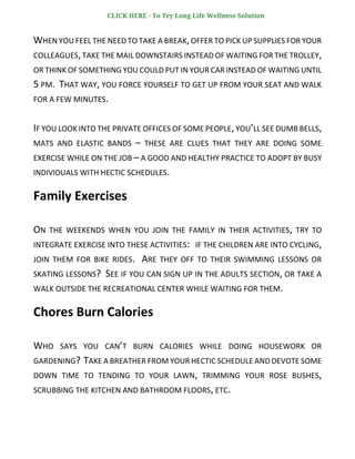 WHEN YOU FEEL THE NEED TO TAKE A BREAK,OFFER TO PICK UP SUPPLIES FOR YOUR
COLLEAGUES,TAKE THE MAIL DOWNSTAIRS INSTEAD OF WAITING FOR THE TROLLEY,
OR THINK OF SOMETHING YOU COULD PUT IN YOUR CAR INSTEAD OF WAITING UNTIL
5 PM. THAT WAY, YOU FORCE YOURSELF TO GET UP FROM YOUR SEAT AND WALK
FOR A FEW MINUTES.
IF YOU LOOK INTO THE PRIVATE OFFICES OF SOME PEOPLE,YOU’LL SEE DUMB BELLS,
MATS AND ELASTIC BANDS – THESE ARE CLUES THAT THEY ARE DOING SOME
EXERCISE WHILE ON THE JOB – A GOOD AND HEALTHY PRACTICE TO ADOPT BY BUSY
INDIVIDUALS WITH HECTIC SCHEDULES.
Family Exercises
ON THE WEEKENDS WHEN YOU JOIN THE FAMILY IN THEIR ACTIVITIES, TRY TO
INTEGRATE EXERCISE INTO THESE ACTIVITIES: IF THE CHILDREN ARE INTO CYCLING,
JOIN THEM FOR BIKE RIDES. ARE THEY OFF TO THEIR SWIMMING LESSONS OR
SKATING LESSONS? SEE IF YOU CAN SIGN UP IN THE ADULTS SECTION, OR TAKE A
WALK OUTSIDE THE RECREATIONAL CENTER WHILE WAITING FOR THEM.
Chores Burn Calories
WHO SAYS YOU CAN’T BURN CALORIES WHILE DOING HOUSEWORK OR
GARDENING? TAKE A BREATHER FROM YOUR HECTIC SCHEDULE AND DEVOTE SOME
DOWN TIME TO TENDING TO YOUR LAWN, TRIMMING YOUR ROSE BUSHES,
SCRUBBING THE KITCHEN AND BATHROOM FLOORS, ETC.
CLICK HERE - To Try Long Life Wellness Solution
 