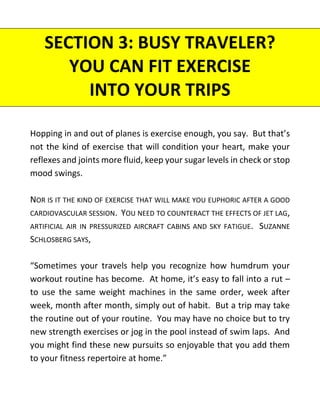 SECTION 3: BUSY TRAVELER?
YOU CAN FIT EXERCISE
INTO YOUR TRIPS
Hopping in and out of planes is exercise enough, you say. But that’s
not the kind of exercise that will condition your heart, make your
reflexes and joints more fluid, keep your sugar levels in check or stop
mood swings.
NOR IS IT THE KIND OF EXERCISE THAT WILL MAKE YOU EUPHORIC AFTER A GOOD
CARDIOVASCULAR SESSION. YOU NEED TO COUNTERACT THE EFFECTS OF JET LAG,
ARTIFICIAL AIR IN PRESSURIZED AIRCRAFT CABINS AND SKY FATIGUE. SUZANNE
SCHLOSBERG SAYS,
“Sometimes your travels help you recognize how humdrum your
workout routine has become. At home, it’s easy to fall into a rut –
to use the same weight machines in the same order, week after
week, month after month, simply out of habit. But a trip may take
the routine out of your routine. You may have no choice but to try
new strength exercises or jog in the pool instead of swim laps. And
you might find these new pursuits so enjoyable that you add them
to your fitness repertoire at home.”
 