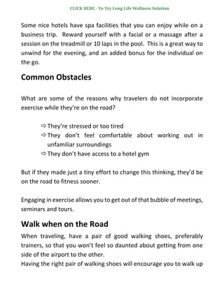 Some nice hotels have spa facilities that you can enjoy while on a
business trip. Reward yourself with a facial or a massage after a
session on the treadmill or 10 laps in the pool. This is a great way to
unwind for the evening, and an added bonus for the individual on
the go.
Common Obstacles
What are some of the reasons why travelers do not incorporate
exercise while they’re on the road?
They’re stressed or too tired
They don’t feel comfortable about working out in
unfamiliar surroundings
They don’t have access to a hotel gym
But if they made just a tiny effort to change this thinking, they’d be
on the road to fitness sooner.
Engaging in exercise allows you to get out of that bubble of meetings,
seminars and tours.
Walk when on the Road
When traveling, have a pair of good walking shoes, preferably
trainers, so that you won’t feel so daunted about getting from one
side of the airport to the other.
Having the right pair of walking shoes will encourage you to walk up
CLICK HERE - To Try Long Life Wellness Solution
 