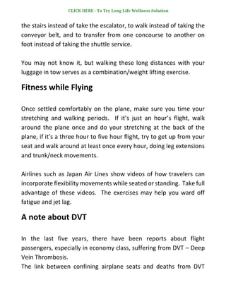 the stairs instead of take the escalator, to walk instead of taking the
conveyor belt, and to transfer from one concourse to another on
foot instead of taking the shuttle service.
You may not know it, but walking these long distances with your
luggage in tow serves as a combination/weight lifting exercise.
Fitness while Flying
Once settled comfortably on the plane, make sure you time your
stretching and walking periods. If it’s just an hour’s flight, walk
around the plane once and do your stretching at the back of the
plane, if it’s a three hour to five hour flight, try to get up from your
seat and walk around at least once every hour, doing leg extensions
and trunk/neck movements.
Airlines such as Japan Air Lines show videos of how travelers can
incorporate flexibility movements while seated or standing. Take full
advantage of these videos. The exercises may help you ward off
fatigue and jet lag.
A note about DVT
In the last five years, there have been reports about flight
passengers, especially in economy class, suffering from DVT – Deep
Vein Thrombosis.
The link between confining airplane seats and deaths from DVT
CLICK HERE - To Try Long Life Wellness Solution
 