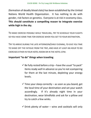(formation of deadly blood clots) has been established by the United
Nations World Health Organization. It has nothing to do with
gender, risk factors or genetics. Everyone is at risk in economy class.
This should constitute a compelling reason to integrate exercise
while high in the sky.
TO MAKE EXERCISE POSSIBLE WHILE TRAVELING, TRY TO SCHEDULE YOUR FLIGHTS
SO YOU HAVE SOME TIME FOR EXERCISE WHEN YOU GET TO YOUR DESTINATION.
TRY TO ARRIVE DURING THE LATE AFTERNOON/EARLY EVENING, TO GIVE YOU TIME
TO SHAKE OFF THE FATIGUE FROM THE TRIP, AND HAVE AT LEAST AN HOUR TO DO
EXERCISES EITHER IN YOUR HOTEL ROOM OR IN THE HOTEL GYM.
Important “to do” things when traveling
✓ Be fully rested before a trip – have the usual “to pack”
items ready well in advance so you’re not scampering
for them at the last minute, depleting your energy
levels.
✓ Time your sleep correctly – as soon as you board, get
the local time of your destination and set your watch
accordingly. If it’s already night time in your
destination, wear blindfolds and ask for a pillow and
try to catch a few winks.
✓ Drink plenty of water – wine and cocktails will only
CLICK HERE - To Try Long Life Wellness Solution
 