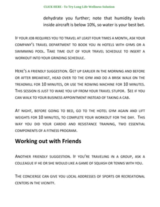 dehydrate you further; note that humidity levels
inside aircraft is below 10%, so water is your best bet.
IF YOUR JOB REQUIRES YOU TO TRAVEL AT LEAST FOUR TIMES A MONTH, ASK YOUR
COMPANY’S TRAVEL DEPARTMENT TO BOOK YOU IN HOTELS WITH GYMS OR A
SWIMMING POOL. TAKE TIME OUT OF YOUR TRAVEL SCHEDULE TO INSERT A
WORKOUT INTO YOUR GRINDING SCHEDULE.
HERE’S A FRIENDLY SUGGESTION. GET UP EARLIER IN THE MORNING AND BEFORE
OR AFTER BREAKFAST, HEAD OVER TO THE GYM AND DO A BRISK WALK ON THE
TREADMILL FOR 10 MINUTES, OR USE THE ROWING MACHINE FOR 10 MINUTES.
THIS SESSION IS JUST TO WAKE YOU UP FROM YOUR TRAVEL STUPOR. SEE IF YOU
CAN WALK TO YOUR BUSINESS APPOINTMENT INSTEAD OF TAKING A CAB.
AT NIGHT, BEFORE GOING TO BED, GO TO THE HOTEL GYM AGAIN AND LIFT
WEIGHTS FOR 10 MINUTES, TO COMPLETE YOUR WORKOUT FOR THE DAY. THIS
WAY YOU DID YOUR CARDIO AND RESISTANCE TRAINING, TWO ESSENTIAL
COMPONENTS OF A FITNESS PROGRAM.
Working out with Friends
ANOTHER FRIENDLY SUGGESTION. IF YOU’RE TRAVELING IN A GROUP, ASK A
COLLEAGUE IF HE OR SHE WOULD LIKE A GAME OF SQUASH OR TENNIS WITH YOU.
THE CONCIERGE CAN GIVE YOU LOCAL ADDRESSES OF SPORTS OR RECREATIONAL
CENTERS IN THE VICINITY.
CLICK HERE - To Try Long Life Wellness Solution
 
