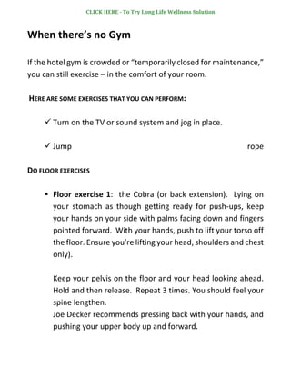When there’s no Gym
If the hotel gym is crowded or “temporarily closed for maintenance,”
you can still exercise – in the comfort of your room.
HERE ARE SOME EXERCISES THAT YOU CAN PERFORM:
✓ Turn on the TV or sound system and jog in place.
✓ Jump rope
DO FLOOR EXERCISES
▪ Floor exercise 1: the Cobra (or back extension). Lying on
your stomach as though getting ready for push-ups, keep
your hands on your side with palms facing down and fingers
pointed forward. With your hands, push to lift your torso off
the floor. Ensure you’re lifting your head, shoulders and chest
only).
Keep your pelvis on the floor and your head looking ahead.
Hold and then release. Repeat 3 times. You should feel your
spine lengthen.
Joe Decker recommends pressing back with your hands, and
pushing your upper body up and forward.
CLICK HERE - To Try Long Life Wellness Solution
 