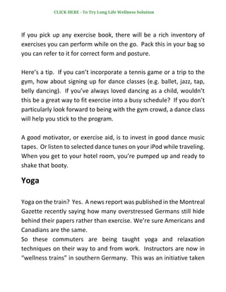 If you pick up any exercise book, there will be a rich inventory of
exercises you can perform while on the go. Pack this in your bag so
you can refer to it for correct form and posture.
Here’s a tip. If you can’t incorporate a tennis game or a trip to the
gym, how about signing up for dance classes (e.g. ballet, jazz, tap,
belly dancing). If you’ve always loved dancing as a child, wouldn’t
this be a great way to fit exercise into a busy schedule? If you don’t
particularly look forward to being with the gym crowd, a dance class
will help you stick to the program.
A good motivator, or exercise aid, is to invest in good dance music
tapes. Or listen to selected dance tunes on your iPod while traveling.
When you get to your hotel room, you’re pumped up and ready to
shake that booty.
Yoga
Yoga on the train? Yes. A news report was published in the Montreal
Gazette recently saying how many overstressed Germans still hide
behind their papers rather than exercise. We’re sure Americans and
Canadians are the same.
So these commuters are being taught yoga and relaxation
techniques on their way to and from work. Instructors are now in
“wellness trains” in southern Germany. This was an initiative taken
CLICK HERE - To Try Long Life Wellness Solution
 