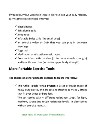 If you’re busy but want to integrate exercise into your daily routine,
carry some exercise tools with you:
✓ elastic bands
✓ light dumb bells
✓ jump rope
✓ inflatable Swiss balls (the small ones)
✓ an exercise video or DVD that you can play in between
meetings
✓ Yoga mat
✓ Meditation or relaxation music tapes.
✓ Exercise tubes with handles (to increase muscle strength)
and bow tie exerciser (increases upper body strength).
More Portable Exercise Tools
The choices in other portable exercise tools are impressive:
✓ The Ankle Tough Rehab System is a set of straps made of
heavy-duty elastic, and are cut and stitched to make 2 straps
that fit over shoes or bare feet.
The set comes with 4 different resistance straps for light,
medium, strong and tough resistance levels. It also comes
with an exercise manual.
CLICK HERE - To Try Long Life Wellness Solution
 