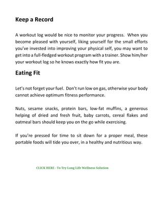 Keep a Record
A workout log would be nice to monitor your progress. When you
become pleased with yourself, liking yourself for the small efforts
you’ve invested into improving your physical self, you may want to
get into a full-fledged workout program with a trainer. Show him/her
your workout log so he knows exactly how fit you are.
Eating Fit
Let’s not forget your fuel. Don’t run low on gas, otherwise your body
cannot achieve optimum fitness performance.
Nuts, sesame snacks, protein bars, low-fat muffins, a generous
helping of dried and fresh fruit, baby carrots, cereal flakes and
oatmeal bars should keep you on the go while exercising.
If you’re pressed for time to sit down for a proper meal, these
portable foods will tide you over, in a healthy and nutritious way.
CLICK HERE - To Try Long Life Wellness Solution
 
