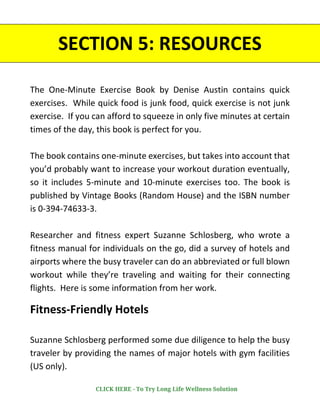 SECTION 5: RESOURCES
The One-Minute Exercise Book by Denise Austin contains quick
exercises. While quick food is junk food, quick exercise is not junk
exercise. If you can afford to squeeze in only five minutes at certain
times of the day, this book is perfect for you.
The book contains one-minute exercises, but takes into account that
you’d probably want to increase your workout duration eventually,
so it includes 5-minute and 10-minute exercises too. The book is
published by Vintage Books (Random House) and the ISBN number
is 0-394-74633-3.
Researcher and fitness expert Suzanne Schlosberg, who wrote a
fitness manual for individuals on the go, did a survey of hotels and
airports where the busy traveler can do an abbreviated or full blown
workout while they’re traveling and waiting for their connecting
flights. Here is some information from her work.
Fitness-Friendly Hotels
Suzanne Schlosberg performed some due diligence to help the busy
traveler by providing the names of major hotels with gym facilities
(US only).
CLICK HERE - To Try Long Life Wellness Solution
 