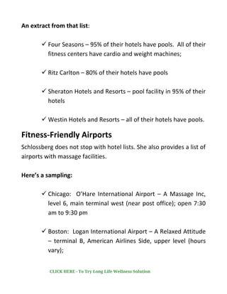 An extract from that list:
✓ Four Seasons – 95% of their hotels have pools. All of their
fitness centers have cardio and weight machines;
✓ Ritz Carlton – 80% of their hotels have pools
✓ Sheraton Hotels and Resorts – pool facility in 95% of their
hotels
✓ Westin Hotels and Resorts – all of their hotels have pools.
Fitness-Friendly Airports
Schlossberg does not stop with hotel lists. She also provides a list of
airports with massage facilities.
Here’s a sampling:
✓ Chicago: O’Hare International Airport – A Massage Inc,
level 6, main terminal west (near post office); open 7:30
am to 9:30 pm
✓ Boston: Logan International Airport – A Relaxed Attitude
– terminal B, American Airlines Side, upper level (hours
vary);
CLICK HERE - To Try Long Life Wellness Solution
 