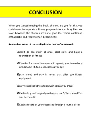 CONCLUSION
When you started reading this book, chances are you felt that you
could never incorporate a fitness program into your busy lifestyle.
Now, however, the chances are quite good that you’re confident,
enthusiastic, and ready to start becoming fit.
Remember, some of the cardinal rules that we’ve covered:
don’t do too much at once; start slow, and build a
foundation of fitness
Exercise for more than cosmetic appeal; your inner-body
needs to be fit, too, especially as you age
plan ahead and stay in hotels that offer you fitness
equipment
carry essential fitness tools with you as you travel
Eat healthy and properly so that you don’t “hit the wall” as
you become fit
Keep a record of your successes through a journal or log
 