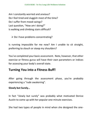 Am I constantly worried and anxious?
Do I feel tired and sluggish most of the time?
Do I suffer from mood swings?
Last question, “How am I doing?”
Is walking and climbing stairs difficult?
➢ Do I have problems concentrating?
Is running impossible for me now? Am I unable to sit straight,
preferring to slouch or stoop my shoulders?
You’ve completed your basic assessment. Note, however, that other
exercise or fitness gurus will have their own parameters or indices
for assessing your body’s overall state.
Turning You into a Fitness Buff!
After going through the assessment phase, you’re probably
experiencing a “rude awakening”.
Slowly but Surely…
In fact “slowly but surely” was probably what motivated Denise
Austin to come up with her popular one-minute exercises.
She had two types of people in mind when she designed the one-
CLICK HERE - To Try Long Life Wellness Solution
 