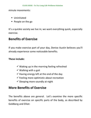 minute movements:
▪ Uninitiated
▪ People on the go
It’s a quickie society we live in; we want everything quick, especially
exercise.
Benefits of Exercise
If you make exercise part of your day, Denise Austin believes you’ll
already experience some noticeable benefits.
These include:
✓ Waking up in the morning feeling refreshed
✓ Walking with a gait
✓ Having energy left at the end of the day
✓ Feeling more optimistic about recreation
✓ Sleeping more soundly at night
More Benefits of Exercise
The benefits above are general. Let’s examine the more specific
benefits of exercise on specific parts of the body, as described by
Goldberg and Elliot:
CLICK HERE - To Try Long Life Wellness Solution
 