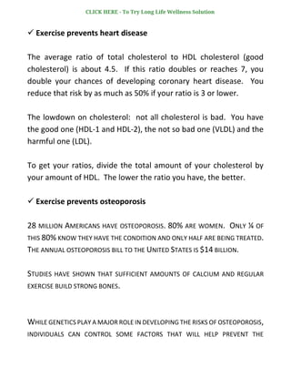 ✓ Exercise prevents heart disease
The average ratio of total cholesterol to HDL cholesterol (good
cholesterol) is about 4.5. If this ratio doubles or reaches 7, you
double your chances of developing coronary heart disease. You
reduce that risk by as much as 50% if your ratio is 3 or lower.
The lowdown on cholesterol: not all cholesterol is bad. You have
the good one (HDL-1 and HDL-2), the not so bad one (VLDL) and the
harmful one (LDL).
To get your ratios, divide the total amount of your cholesterol by
your amount of HDL. The lower the ratio you have, the better.
✓ Exercise prevents osteoporosis
28 MILLION AMERICANS HAVE OSTEOPOROSIS. 80% ARE WOMEN. ONLY ¼ OF
THIS 80% KNOW THEY HAVE THE CONDITION AND ONLY HALF ARE BEING TREATED.
THE ANNUAL OSTEOPOROSIS BILL TO THE UNITED STATES IS $14 BILLION.
STUDIES HAVE SHOWN THAT SUFFICIENT AMOUNTS OF CALCIUM AND REGULAR
EXERCISE BUILD STRONG BONES.
WHILE GENETICS PLAY A MAJOR ROLE IN DEVELOPING THE RISKS OF OSTEOPOROSIS,
INDIVIDUALS CAN CONTROL SOME FACTORS THAT WILL HELP PREVENT THE
CLICK HERE - To Try Long Life Wellness Solution
 