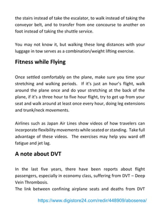 the stairs instead of take the escalator, to walk instead of taking the
conveyor belt, and to transfer from one concourse to another on
foot instead of taking the shuttle service.
You may not know it, but walking these long distances with your
luggage in tow serves as a combination/weight lifting exercise.
Fitness while Flying
Once settled comfortably on the plane, make sure you time your
stretching and walking periods. If it’s just an hour’s flight, walk
around the plane once and do your stretching at the back of the
plane, if it’s a three hour to five hour flight, try to get up from your
seat and walk around at least once every hour, doing leg extensions
and trunk/neck movements.
Airlines such as Japan Air Lines show videos of how travelers can
incorporate flexibility movements while seated or standing. Take full
advantage of these videos. The exercises may help you ward off
fatigue and jet lag.
A note about DVT
In the last five years, there have been reports about flight
passengers, especially in economy class, suffering from DVT – Deep
Vein Thrombosis.
The link between confining airplane seats and deaths from DVT
https://www.digistore24.com/redir/448909/aboserea/
 