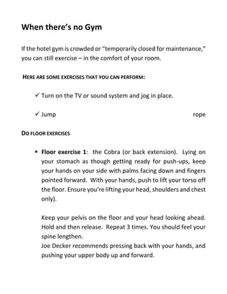 When there’s no Gym
If the hotel gym is crowded or “temporarily closed for maintenance,”
you can still exercise – in the comfort of your room.
HERE ARE SOME EXERCISES THAT YOU CAN PERFORM:
✓ Turn on the TV or sound system and jog in place.
✓ Jump rope
DO FLOOR EXERCISES
▪ Floor exercise 1: the Cobra (or back extension). Lying on
your stomach as though getting ready for push-ups, keep
your hands on your side with palms facing down and fingers
pointed forward. With your hands, push to lift your torso off
the floor. Ensure you’re lifting your head, shoulders and chest
only).
Keep your pelvis on the floor and your head looking ahead.
Hold and then release. Repeat 3 times. You should feel your
spine lengthen.
Joe Decker recommends pressing back with your hands, and
pushing your upper body up and forward.
 