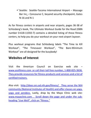 ✓ Seattle: Seattle-Tacoma International Airport – Massage
Bar Inc – Concourse C, beyond security checkpoint, Gates
N-16 and N-1
As for fitness centers in airports and near airports, pages 36-38 of
Schlosberg’s book, The Ultimate Workout Guide for the Road (ISBN
number 0-618-11592-7) contains a detailed listing of these fitness
centers, to help you do your workout on your next airport layover.
Plus workout programs that Schlosberg labels “The Time to Kill
Workout”, “The Timesaver Workout”, “The Bare-Minimum
Workout” are all designed for the busybody!
Websites of Interest
Visit the American Council on Exercise web site –
www.acefitness.com or call their toll free number, 1-800-825-3636.
They provide resources for fitness products and services and a list of
certified trainers.
Also visit: http://does.ors.od.nih.gov/fitness/ They serve the NIH
community (National Institutes of Health) and offer classes on yoga,
yoga and aerobics. Lastly, drop by the Mayo Clinic web site:
www.mayoclinic.com . Scroll down the page and under the sub-
heading “Live Well”, click on “fitness.”
 