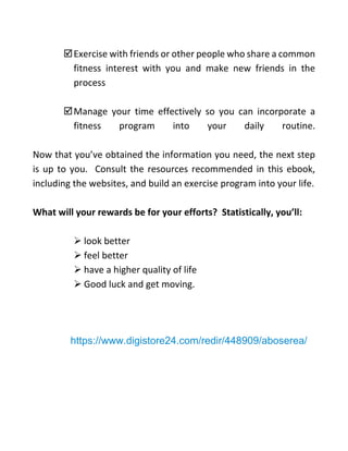 Exercise with friends or other people who share a common
fitness interest with you and make new friends in the
process
Manage your time effectively so you can incorporate a
fitness program into your daily routine.
Now that you’ve obtained the information you need, the next step
is up to you. Consult the resources recommended in this ebook,
including the websites, and build an exercise program into your life.
What will your rewards be for your efforts? Statistically, you’ll:
➢ look better
➢ feel better
➢ have a higher quality of life
➢ Good luck and get moving.
https://www.digistore24.com/redir/448909/aboserea/
 