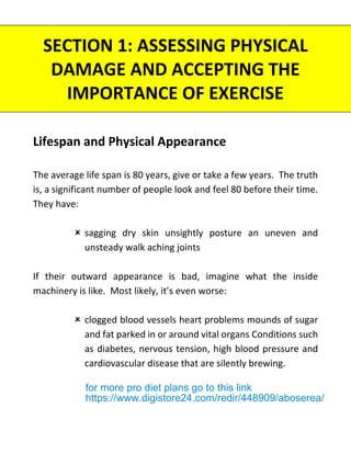 SECTION 1: ASSESSING PHYSICAL
DAMAGE AND ACCEPTING THE
IMPORTANCE OF EXERCISE
Lifespan and Physical Appearance
The average life span is 80 years, give or take a few years. The truth
is, a significant number of people look and feel 80 before their time.
They have:
 sagging dry skin unsightly posture an uneven and
unsteady walk aching joints
If their outward appearance is bad, imagine what the inside
machinery is like. Most likely, it’s even worse:
 clogged blood vessels heart problems mounds of sugar
and fat parked in or around vital organs Conditions such
as diabetes, nervous tension, high blood pressure and
cardiovascular disease that are silently brewing.
for more pro diet plans go to this link
https://www.digistore24.com/redir/448909/aboserea/
 