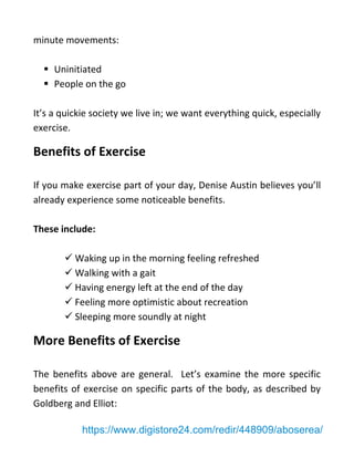 minute movements:
▪ Uninitiated
▪ People on the go
It’s a quickie society we live in; we want everything quick, especially
exercise.
Benefits of Exercise
If you make exercise part of your day, Denise Austin believes you’ll
already experience some noticeable benefits.
These include:
✓ Waking up in the morning feeling refreshed
✓ Walking with a gait
✓ Having energy left at the end of the day
✓ Feeling more optimistic about recreation
✓ Sleeping more soundly at night
More Benefits of Exercise
The benefits above are general. Let’s examine the more specific
benefits of exercise on specific parts of the body, as described by
Goldberg and Elliot:
https://www.digistore24.com/redir/448909/aboserea/
 