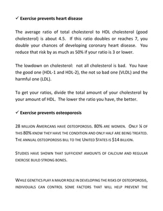✓ Exercise prevents heart disease
The average ratio of total cholesterol to HDL cholesterol (good
cholesterol) is about 4.5. If this ratio doubles or reaches 7, you
double your chances of developing coronary heart disease. You
reduce that risk by as much as 50% if your ratio is 3 or lower.
The lowdown on cholesterol: not all cholesterol is bad. You have
the good one (HDL-1 and HDL-2), the not so bad one (VLDL) and the
harmful one (LDL).
To get your ratios, divide the total amount of your cholesterol by
your amount of HDL. The lower the ratio you have, the better.
✓ Exercise prevents osteoporosis
28 MILLION AMERICANS HAVE OSTEOPOROSIS. 80% ARE WOMEN. ONLY ¼ OF
THIS 80% KNOW THEY HAVE THE CONDITION AND ONLY HALF ARE BEING TREATED.
THE ANNUAL OSTEOPOROSIS BILL TO THE UNITED STATES IS $14 BILLION.
STUDIES HAVE SHOWN THAT SUFFICIENT AMOUNTS OF CALCIUM AND REGULAR
EXERCISE BUILD STRONG BONES.
WHILE GENETICS PLAY A MAJOR ROLE IN DEVELOPING THE RISKS OF OSTEOPOROSIS,
INDIVIDUALS CAN CONTROL SOME FACTORS THAT WILL HELP PREVENT THE
 